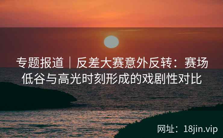 专题报道｜反差大赛意外反转：赛场低谷与高光时刻形成的戏剧性对比