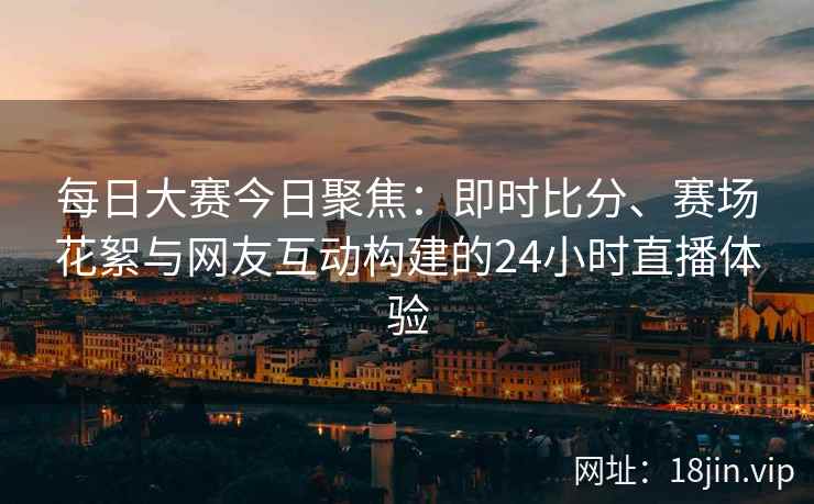 每日大赛今日聚焦：即时比分、赛场花絮与网友互动构建的24小时直播体验