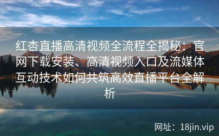 红杏直播高清视频全流程全揭秘：官网下载安装、高清视频入口及流媒体互动技术如何共筑高效直播平台全解析