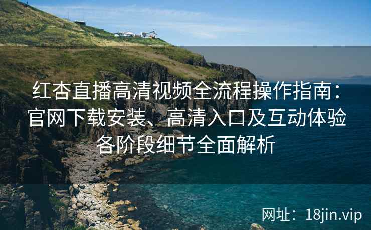 红杏直播高清视频全流程操作指南：官网下载安装、高清入口及互动体验各阶段细节全面解析