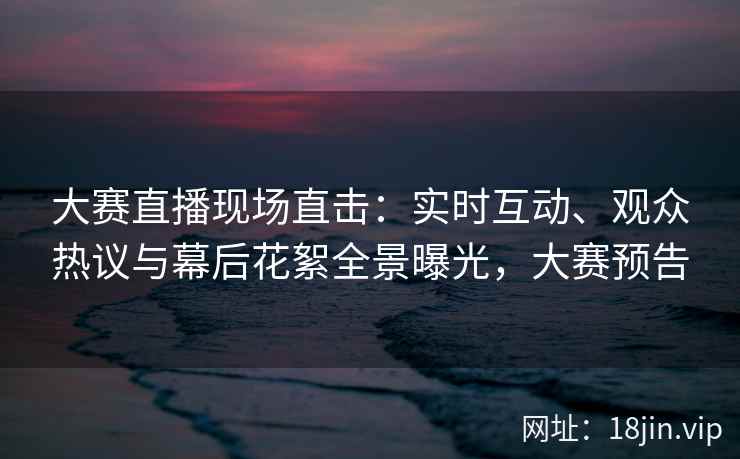 大赛直播现场直击：实时互动、观众热议与幕后花絮全景曝光，大赛预告
