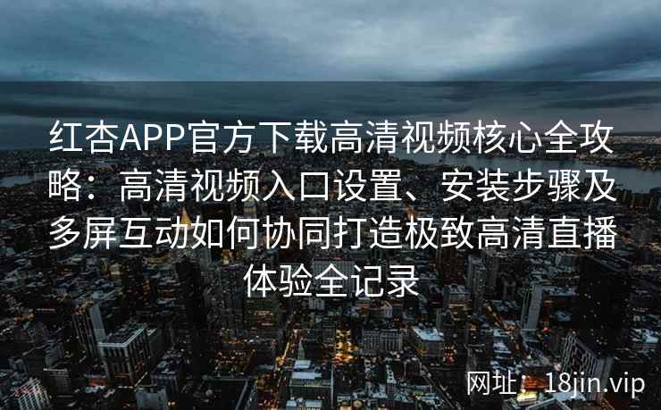 红杏APP官方下载高清视频核心全攻略：高清视频入口设置、安装步骤及多屏互动如何协同打造极致高清直播体验全记录