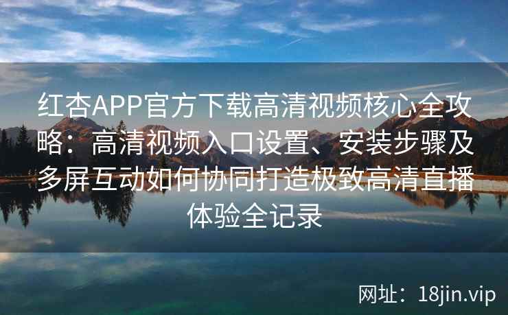 红杏APP官方下载高清视频核心全攻略：高清视频入口设置、安装步骤及多屏互动如何协同打造极致高清直播体验全记录
