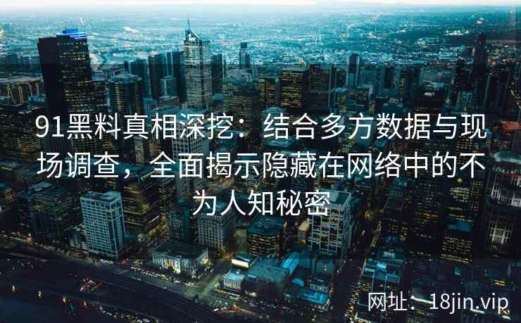91黑料真相深挖：结合多方数据与现场调查，全面揭示隐藏在网络中的不为人知秘密