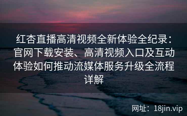 红杏直播高清视频全新体验全纪录：官网下载安装、高清视频入口及互动体验如何推动流媒体服务升级全流程详解