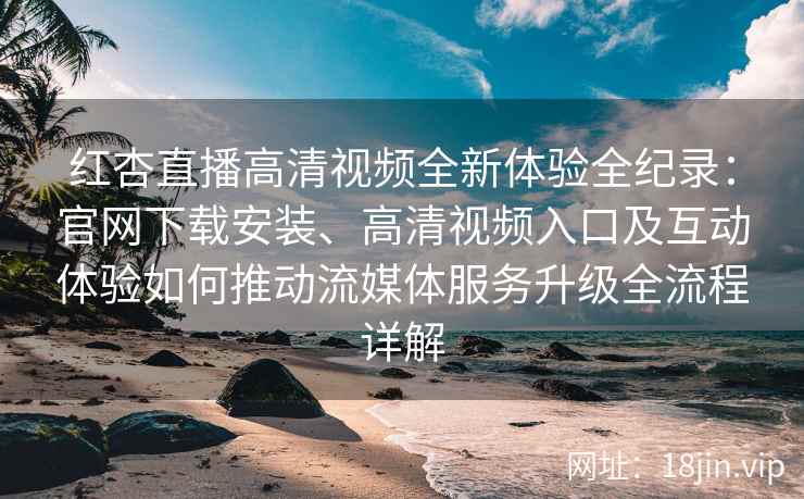 红杏直播高清视频全新体验全纪录：官网下载安装、高清视频入口及互动体验如何推动流媒体服务升级全流程详解