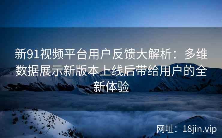 新91视频平台用户反馈大解析：多维数据展示新版本上线后带给用户的全新体验