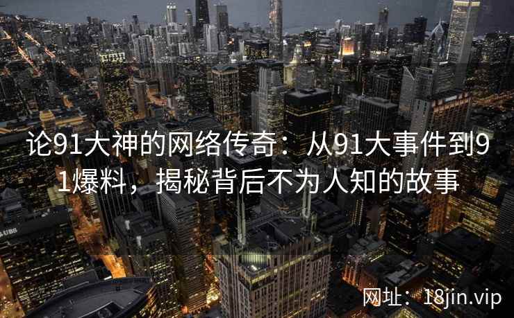 论91大神的网络传奇：从91大事件到91爆料，揭秘背后不为人知的故事
