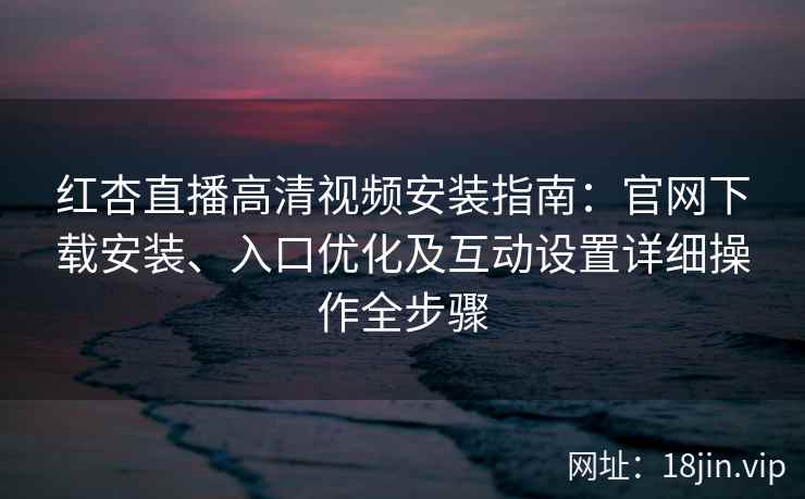 红杏直播高清视频安装指南：官网下载安装、入口优化及互动设置详细操作全步骤