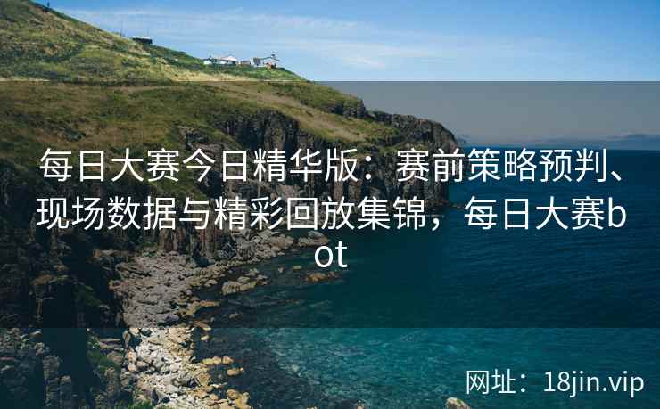 每日大赛今日精华版：赛前策略预判、现场数据与精彩回放集锦，每日大赛bot