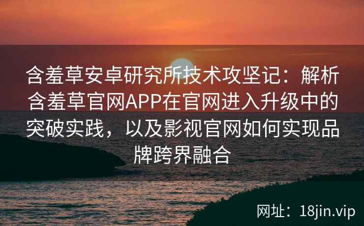 含羞草安卓研究所技术攻坚记：解析含羞草官网APP在官网进入升级中的突破实践，以及影视官网如何实现品牌跨界融合