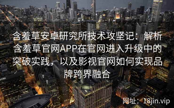含羞草安卓研究所技术攻坚记：解析含羞草官网APP在官网进入升级中的突破实践，以及影视官网如何实现品牌跨界融合