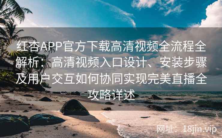 红杏APP官方下载高清视频全流程全解析：高清视频入口设计、安装步骤及用户交互如何协同实现完美直播全攻略详述