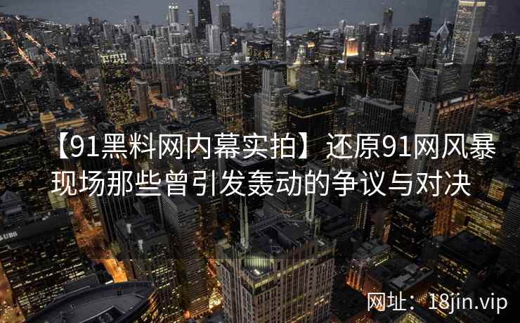 【91黑料网内幕实拍】还原91网风暴现场那些曾引发轰动的争议与对决