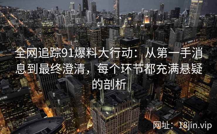 全网追踪91爆料大行动：从第一手消息到最终澄清，每个环节都充满悬疑的剖析