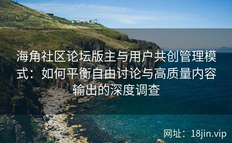 海角社区论坛版主与用户共创管理模式：如何平衡自由讨论与高质量内容输出的深度调查