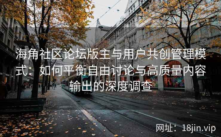 海角社区论坛版主与用户共创管理模式：如何平衡自由讨论与高质量内容输出的深度调查